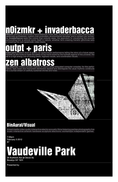 [NYC] 2.3.12 // BinAural Visual @ Vaudeville Park - n0izmkr + Invaderbacca, paris + outpt, Zen Albatross + Chromacle
I’ll be doing an audiovisual drone/noise performance this Friday at Vaudeville Park in Brooklyn. This will be all-new, mostly improvised material in collaboration with SaraBee on cello and Chromacle on visuals. Details below:
##I/O Chip Music presents
 BinAural Visual@ Vaudeville Park February 3 2011 730pm $7 n0izmkr + invaderbaccahttp://nicolecarrollmusic.com/http://invaderbacca.tumblr.com/ n0izmkr performs structured improvisational noise sets, incorporating  circuit bent instruments, handmade synthesizers, custom midi  controllers, environmental samples, and a contact mic orchestra.  invaderbacca sees the colors that nobody sees. his approach to  visualizing the sounds surrounding him is almost sonic itself in nature,  whether he’s creating frenetic glitchnes sets or his own  spasmodic video blasts. outpt + parishttp://outptandparis.com/ outpt+paris present drum &amp; space: an audio/visual performance  telling the story of a future space traveller as she looks to trade the  safety of her home world for the furthest regions of the universe. the  set is a high energy mix of analog beats, digitized vocals, and  coordinated visuals. zen albatross + chromaclehttp://zenalbatross.net/ zen albatross creates colossal obelisks of sound using antiquated  computer consoles. for this performance, tape loops and improvised  electronics expand and disintegrate the usual rhythmic constructs into a  surreal stream of carefully sustained drones and noise. the set will be  accompanied by sarabee on cello and chromacle on visuals. Vaudeville Park 26 Bushwick Ave (corner of Bushwick and Devoe St) Brooklyn, NY 11211 L train to Graham Ave Google Map: http://brk.to/o9aRSVPvaudevillepark.org##